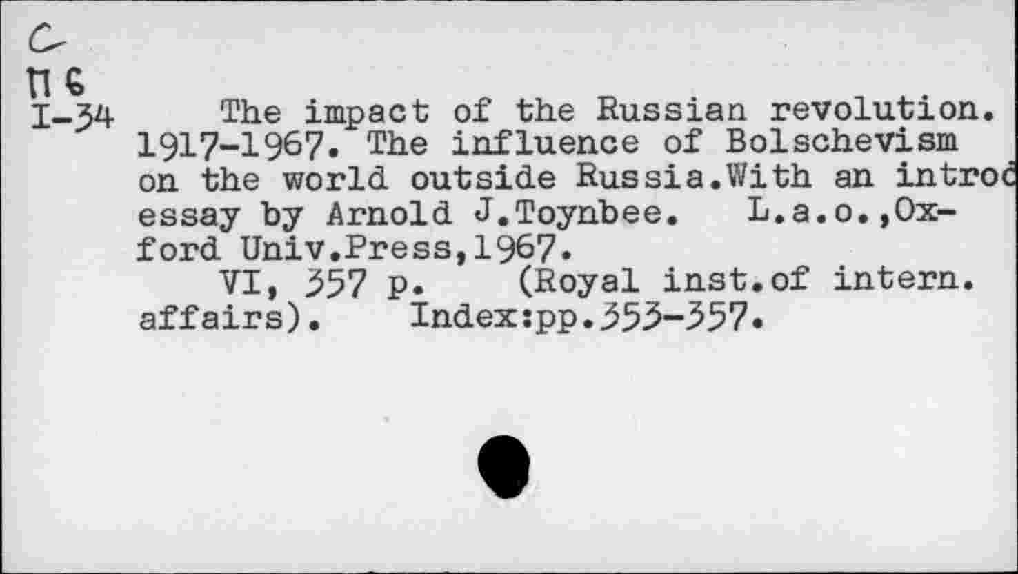 ﻿1-54
The impact of the Russian revolution 1917-1967. The influence of Bolschevism on the world outside Rus si a. With an intr> essay by Arnold J.Toynbee.	L.a.o.,Ox-
ford Univ.Press,1967«
VI, 557 p. (Royal inst.of intern, affairs). Index:pp.555-557.